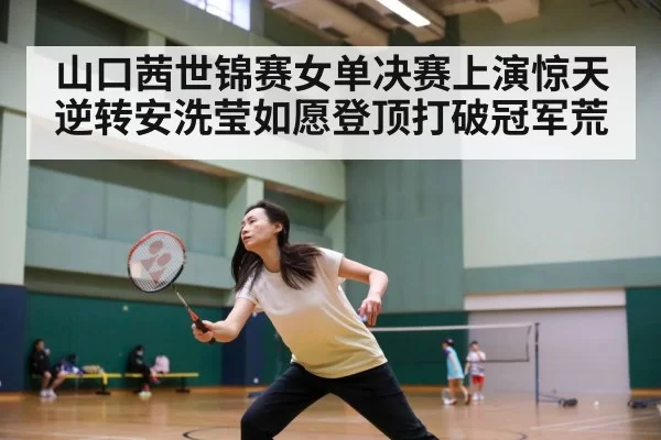 山口茜世锦赛女单决赛上演惊天逆转安洗莹如愿登顶打破冠军荒